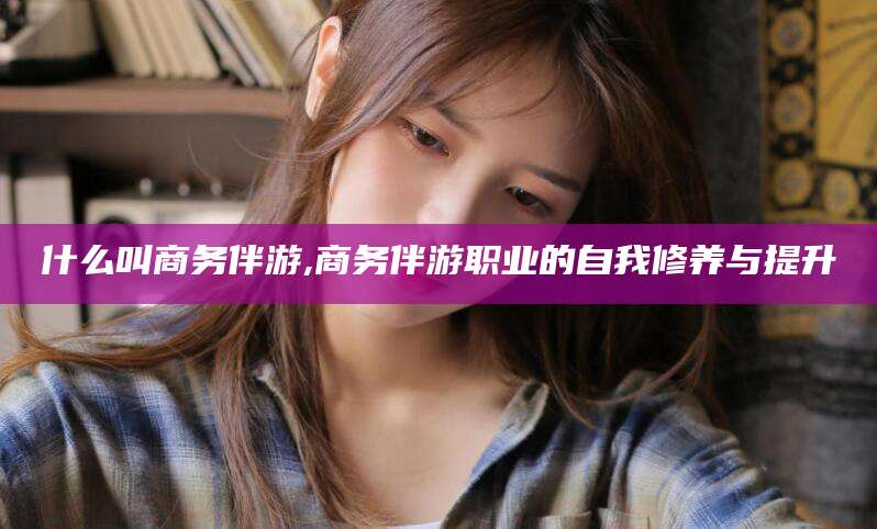 玉树什么叫商务伴游,商务伴游职业的自我修养与提升