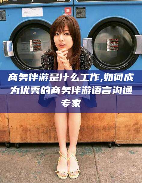 玉树商务伴游是什么工作,如何成为优秀的商务伴游语言沟通专家