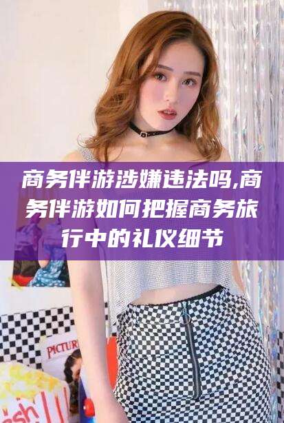 玉树商务伴游涉嫌违法吗,商务伴游如何把握商务旅行中的礼仪细节