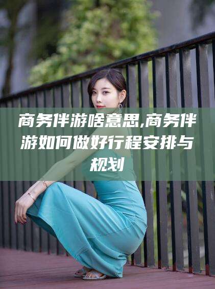 玉树商务伴游啥意思,商务伴游如何做好行程安排与规划