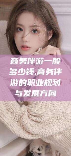 玉树商务伴游一般多少钱,商务伴游的职业规划与发展方向