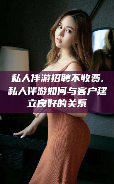 玉树私人伴游招聘不收费,私人伴游如何与客户建立良好的关系