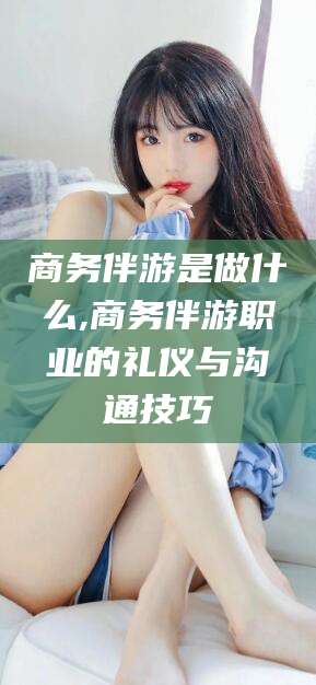 玉树商务伴游是做什么,商务伴游职业的礼仪与沟通技巧