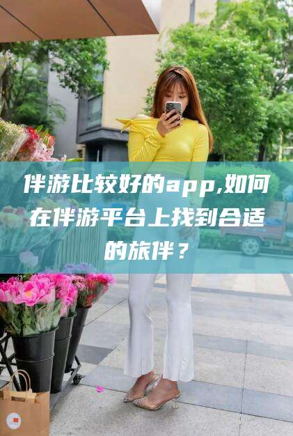 玉树伴游比较好的app,如何在伴游平台上找到合适的旅伴？
