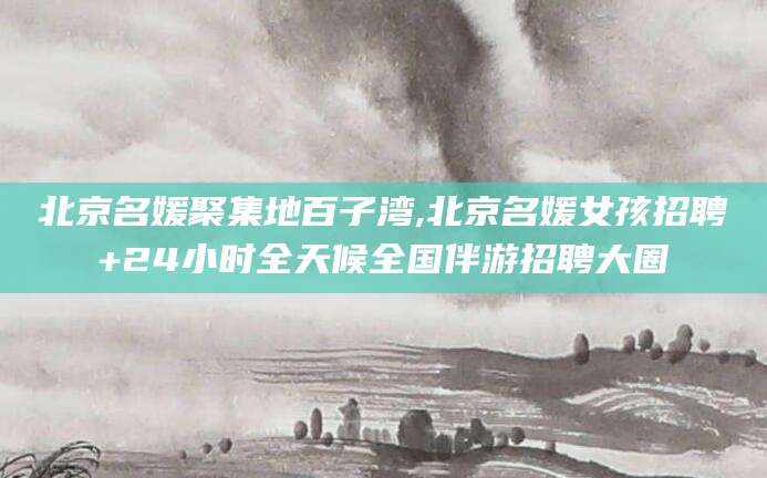 玉树北京名媛聚集地百子湾,北京名媛女孩招聘+24小时全天候全国伴游招聘大圈