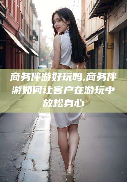 玉树商务伴游好玩吗,商务伴游如何让客户在游玩中放松身心