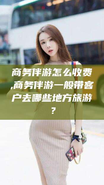 玉树商务伴游怎么收费,商务伴游一般带客户去哪些地方旅游？