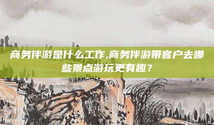 玉树商务伴游是什么工作,商务伴游带客户去哪些景点游玩更有趣？