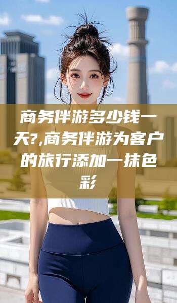 玉树商务伴游多少钱一天?,商务伴游为客户的旅行添加一抹色彩