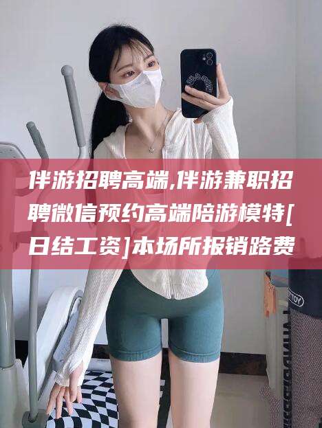 玉树伴游招聘高端,伴游兼职招聘微信预约高端陪游模特[日结工资]本场所报销路费