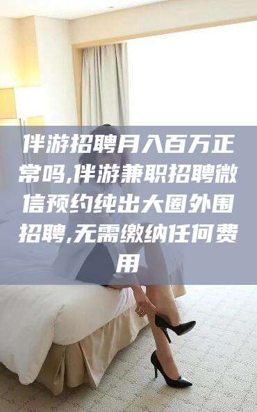 玉树伴游招聘月入百万正常吗,伴游兼职招聘微信预约纯出大圈外围招聘,无需缴纳任何费用