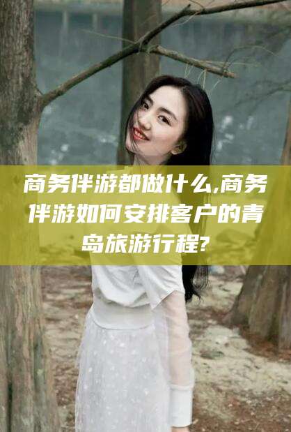 玉树商务伴游都做什么,商务伴游如何安排客户的青岛旅游行程?