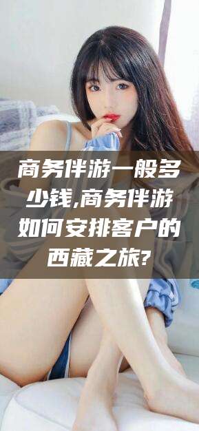 玉树商务伴游一般多少钱,商务伴游如何安排客户的西藏之旅?