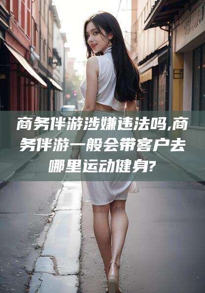 玉树商务伴游涉嫌违法吗,商务伴游一般会带客户去哪里运动健身?