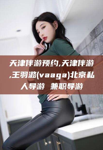 玉树天津伴游预约,天津伴游,王羽潞(vaaga)北京私人导游 兼职导游
