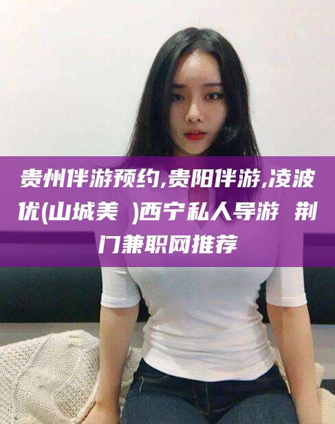 玉树贵州伴游预约,贵阳伴游,凌波优(山城美姫)西宁私人导游 荆门兼职网推荐