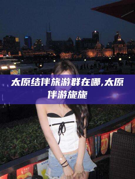 玉树太原结伴旅游群在哪,太原伴游旎旎