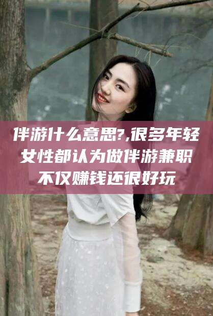 玉树伴游什么意思?,很多年轻女性都认为做伴游兼职不仅赚钱还很好玩