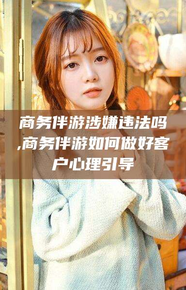 玉树商务伴游涉嫌违法吗,商务伴游如何做好客户心理引导