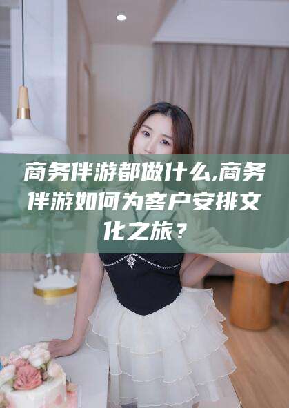 商务伴游都做什么,商务伴游如何为客户安排文化之旅？