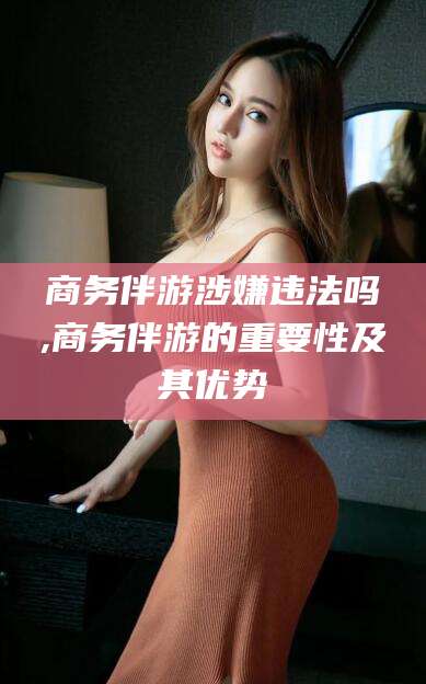 玉树商务伴游涉嫌违法吗,商务伴游的重要性及其优势