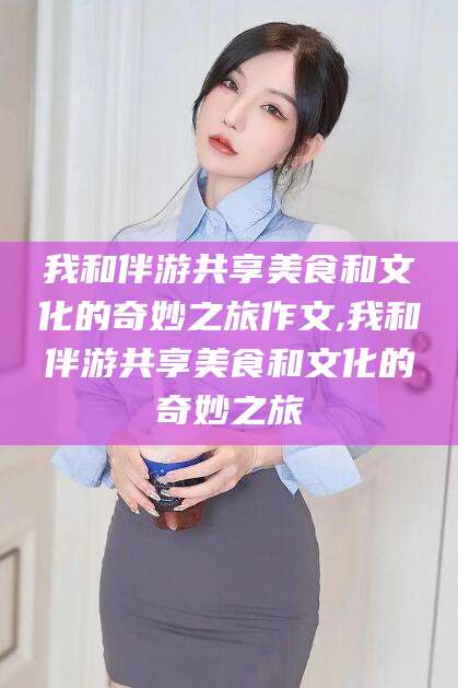 玉树我和伴游共享美食和文化的奇妙之旅作文,我和伴游共享美食和文化的奇妙之旅
