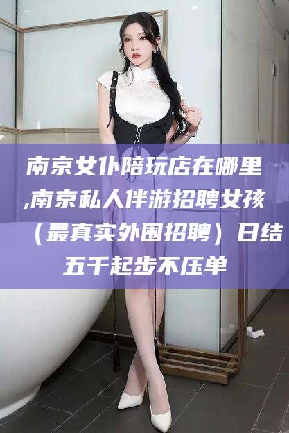 玉树南京女仆陪玩店在哪里,南京私人伴游招聘女孩（最真实外围招聘）日结五千起步不压单