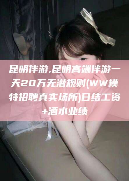 玉树昆明伴游,昆明高端伴游一天20万无潜规则(WW模特招聘真实场所)日结工资+酒水业绩