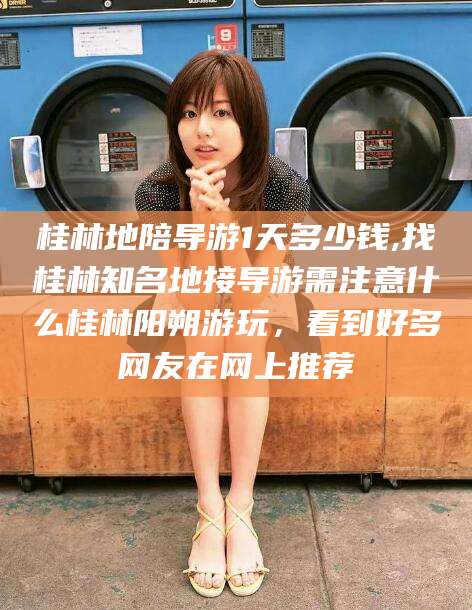 玉树桂林地陪导游1天多少钱,找桂林知名地接导游需注意什么桂林阳朔游玩，看到好多网友在网上推荐