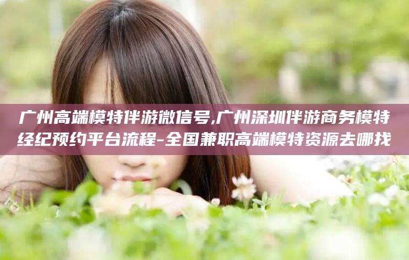 玉树广州高端模特伴游微信号,广州深圳伴游商务模特经纪预约平台流程-全国兼职高端模特资源去哪找