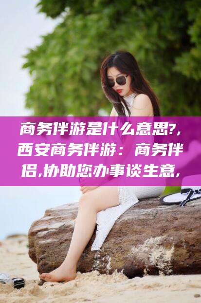 玉树商务伴游是什么意思?,西安商务伴游：商务伴侣,协助您办事谈生意,