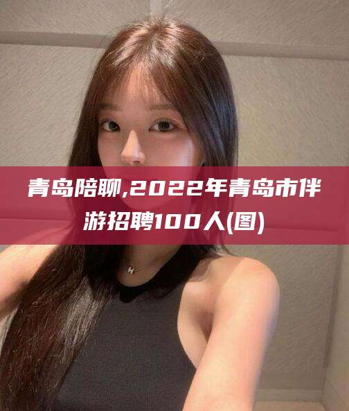 玉树青岛陪聊,2022年青岛市伴游招聘100人(图)