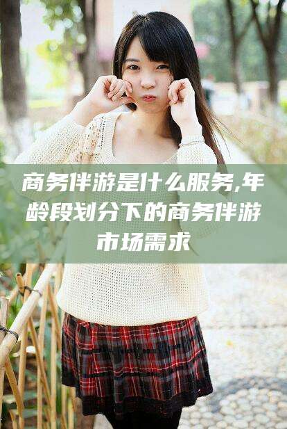 玉树商务伴游是什么服务,年龄段划分下的商务伴游市场需求