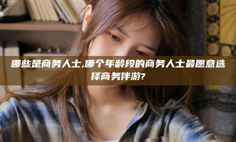 玉树哪些是商务人士,哪个年龄段的商务人士最愿意选择商务伴游?