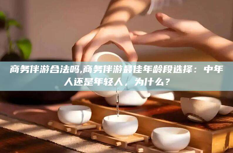 玉树商务伴游合法吗,商务伴游最佳年龄段选择：中年人还是年轻人，为什么？