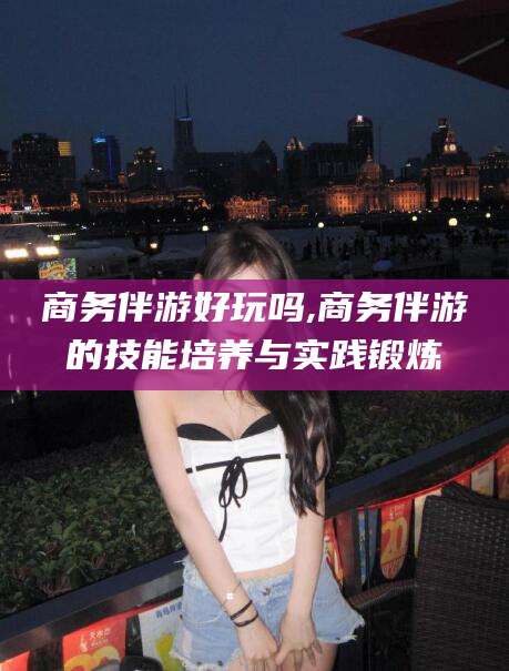 玉树商务伴游好玩吗,商务伴游的技能培养与实践锻炼