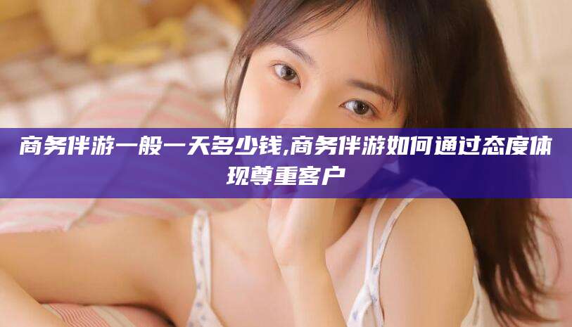 玉树商务伴游一般一天多少钱,商务伴游如何通过态度体现尊重客户