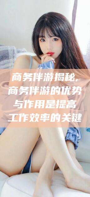 玉树商务伴游揭秘,商务伴游的优势与作用是提高工作效率的关键