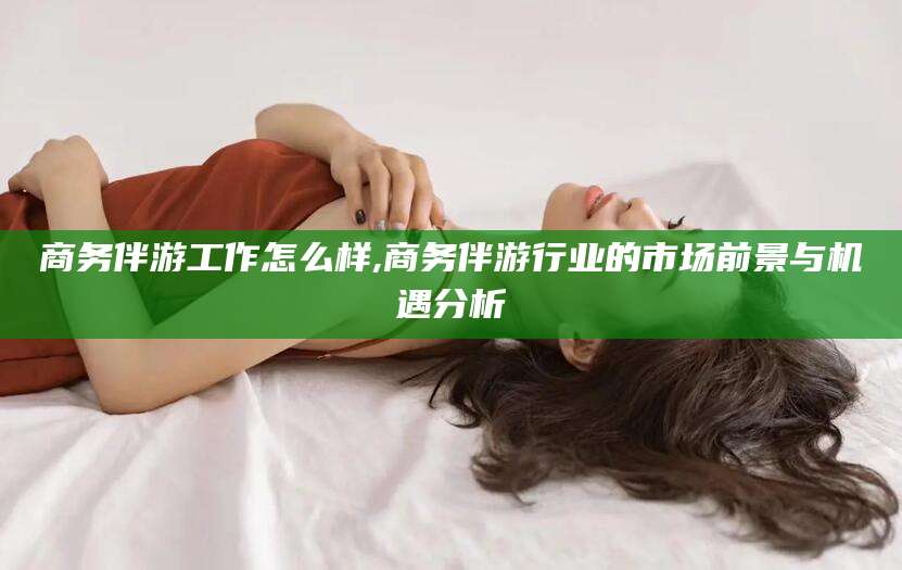 玉树商务伴游工作怎么样,商务伴游行业的市场前景与机遇分析