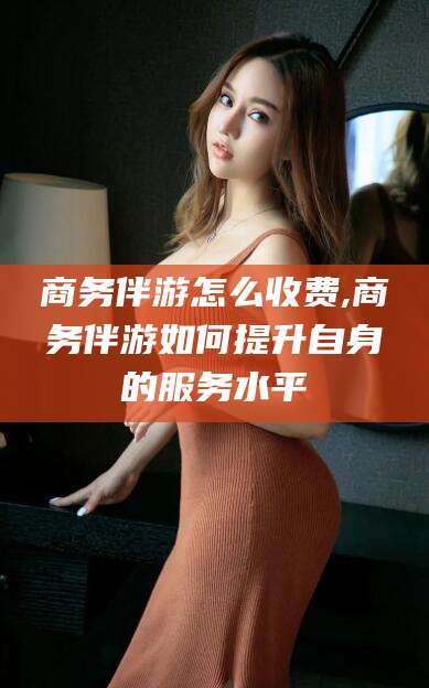 玉树商务伴游怎么收费,商务伴游如何提升自身的服务水平