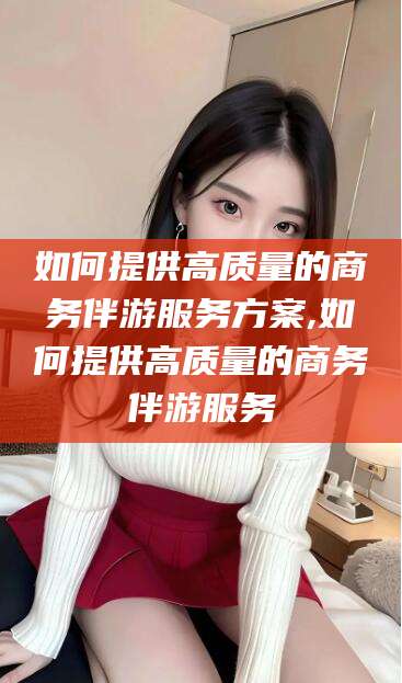 玉树如何提供高质量的商务伴游服务方案,如何提供高质量的商务伴游服务